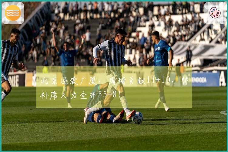 北京逆袭广厦，周琦贡献11+10，替补席火力全开55-8！