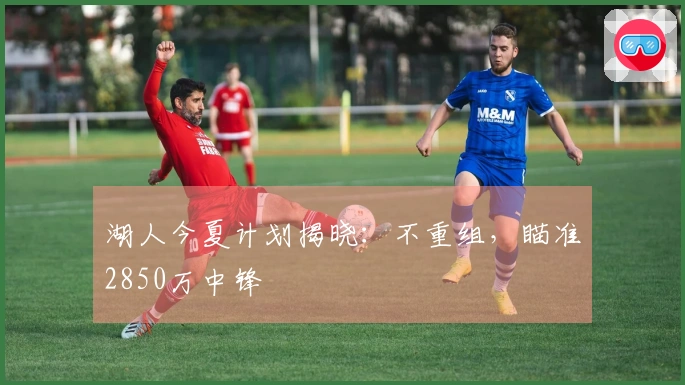 湖人今夏计划揭晓：不重组，瞄准2850万中锋